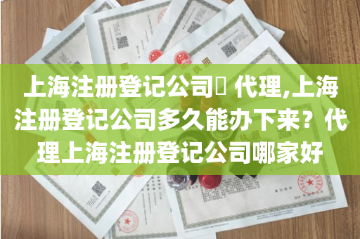 上海注册登记公司​ 代理,上海注册登记公司多久能办下来？代理上海注册登记公司哪家好