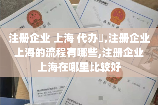 注册企业 上海 代办​,注册企业 上海的流程有哪些,注册企业 上海在哪里比较好