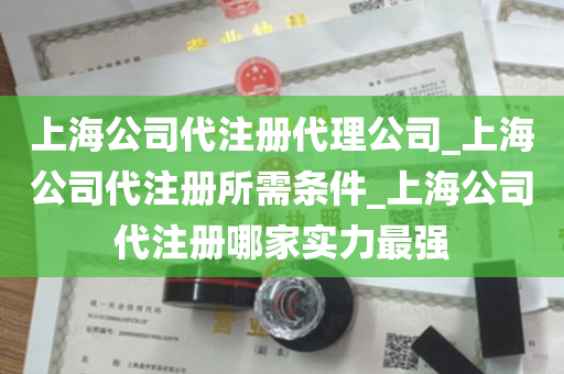 上海公司代注册代理公司_上海公司代注册所需条件_上海公司代注册哪家实力最强