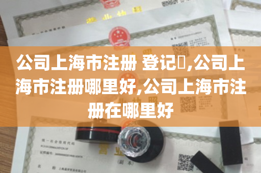 公司上海市注册 登记​,公司上海市注册哪里好,公司上海市注册在哪里好