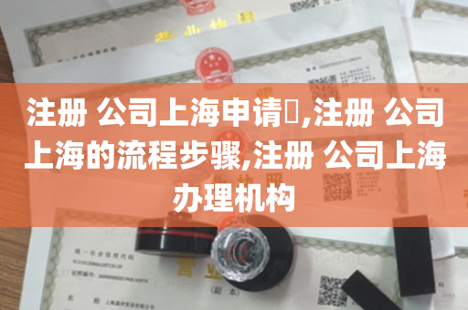 注册 公司上海申请​,注册 公司上海的流程步骤,注册 公司上海办理机构