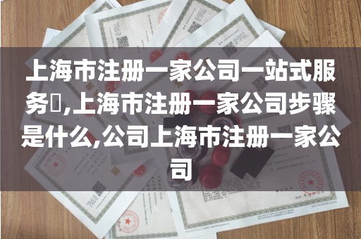 上海市注册一家公司一站式服务​,上海市注册一家公司步骤是什么,公司上海市注册一家公司