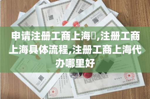 申请注册工商上海​,注册工商上海具体流程,注册工商上海代办哪里好