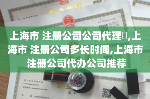 上海市 注册公司公司代理​,上海市 注册公司多长时间,上海市 注册公司代办公司推荐