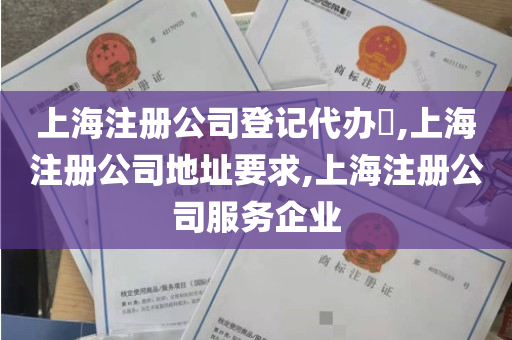 上海注册公司登记代办​,上海注册公司地址要求,上海注册公司服务企业