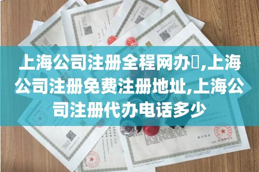 上海公司注册全程网办​,上海公司注册免费注册地址,上海公司注册代办电话多少