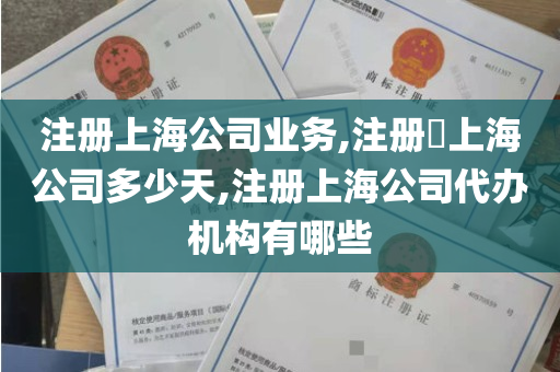 注册上海公司业务,注册​上海公司多少天,注册上海公司代办机构有哪些