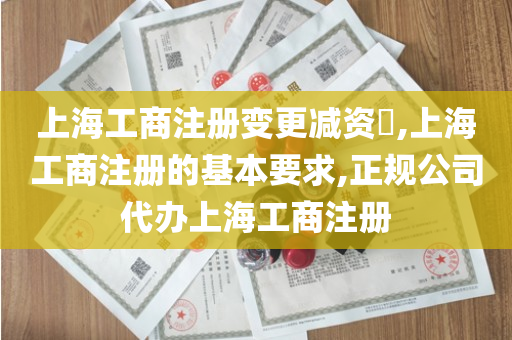 上海工商注册变更减资​,上海工商注册的基本要求,正规公司代办上海工商注册