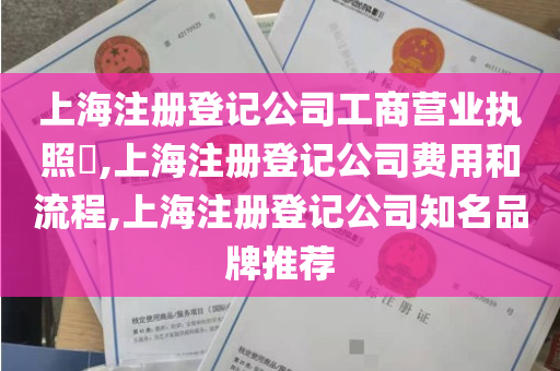 上海注册登记公司工商营业执照​,上海注册登记公司费用和流程,上海注册登记公司知名品牌推荐