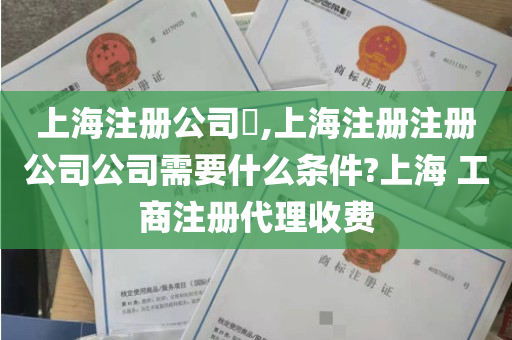上海注册公司​,上海注册注册公司公司需要什么条件?上海 工商注册代理收费