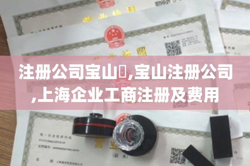 注册公司宝山​,宝山注册公司,上海企业工商注册及费用