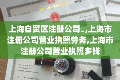 上海自贸区注册公司​,上海市注册公司营业执照劳务,上海市注册公司营业执照多钱