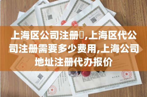 上海区公司注册​,上海区代公司注册需要多少费用,上海公司地址注册代办报价