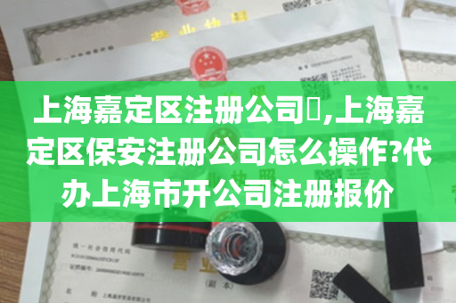 上海嘉定区注册公司​,上海嘉定区保安注册公司怎么操作?代办上海市开公司注册报价