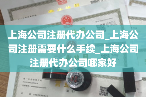 上海公司注册代办公司_上海公司注册需要什么手续_上海公司注册代办公司哪家好