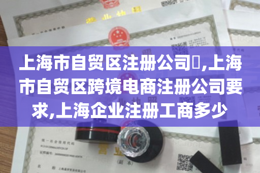 上海市自贸区注册公司​,上海市自贸区跨境电商注册公司要求,上海企业注册工商多少