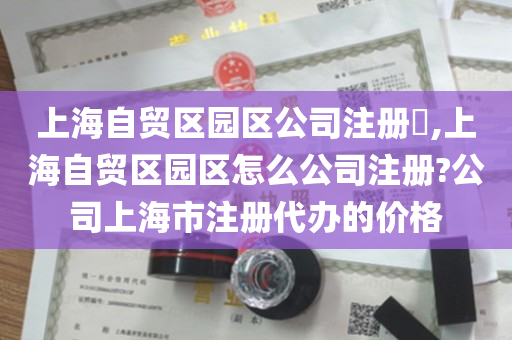 上海自贸区园区公司注册​,上海自贸区园区怎么公司注册?公司上海市注册代办的价格