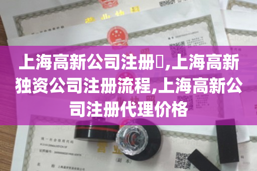 上海高新公司注册​,上海高新独资公司注册流程,上海高新公司注册代理价格