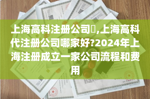 上海高科注册公司​,上海高科代注册公司哪家好?2024年上海注册成立一家公司流程和费用