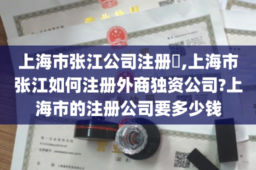 上海市张江公司注册​,上海市张江如何注册外商独资公司?上海市的注册公司要多少钱