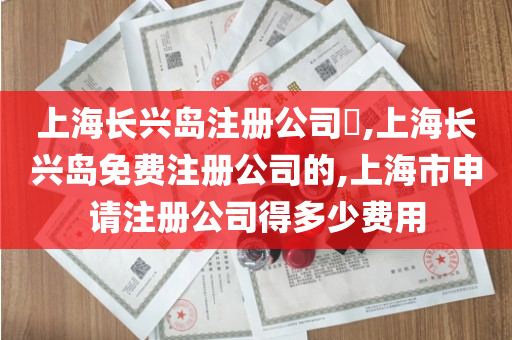 上海长兴岛注册公司​,上海长兴岛免费注册公司的,上海市申请注册公司得多少费用