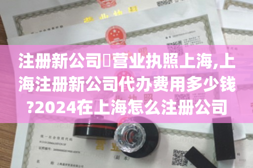 注册新公司​营业执照上海,上海注册新公司代办费用多少钱?2024在上海怎么注册公司