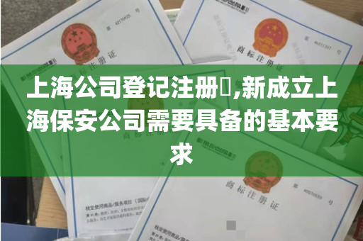 上海公司登记注册​,新成立上海保安公司需要具备的基本要求