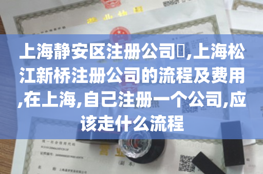 上海静安区注册公司​,上海松江新桥注册公司的流程及费用,在上海,自己注册一个公司,应该走什么流程