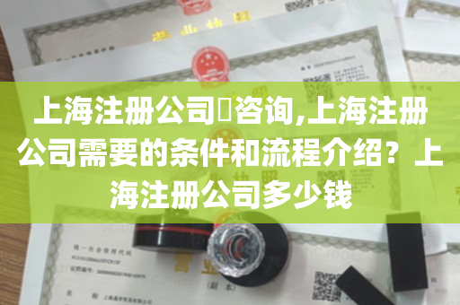 上海注册公司​咨询,上海注册公司需要的条件和流程介绍？上海注册公司多少钱