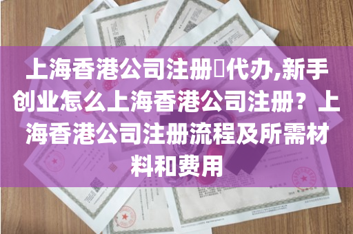 上海香港公司注册​代办,新手创业怎么上海香港公司注册？上海香港公司注册流程及所需材料和费用