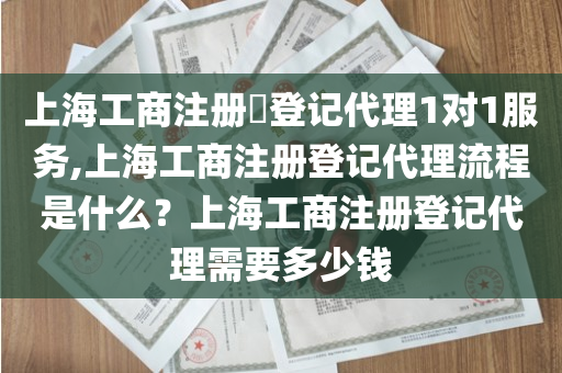 上海工商注册​登记代理1对1服务,上海工商注册登记代理流程是什么？上海工商注册登记代理需要多少钱