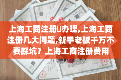 上海工商注册​办理,上海工商注册几大问题,新手老板千万不要踩坑？上海工商注册费用