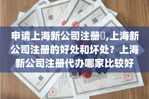 申请上海新公司注册​,上海新公司注册的好处和坏处？上海新公司注册代办哪家比较好