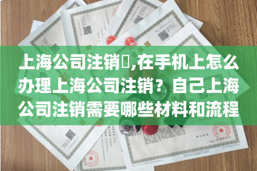 上海公司注销​,在手机上怎么办理上海公司注销？自己上海公司注销需要哪些材料和流程