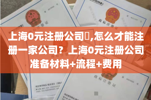 上海0元注册公司​,怎么才能注册一家公司？上海0元注册公司准备材料+流程+费用