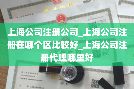 上海公司注册公司_上海公司注册在哪个区比较好_上海公司注册代理哪里好