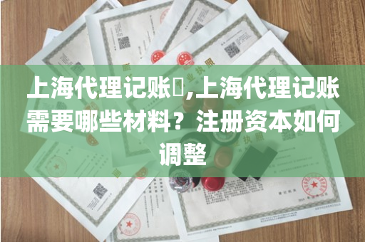 上海代理记账​,上海代理记账需要哪些材料？注册资本如何调整