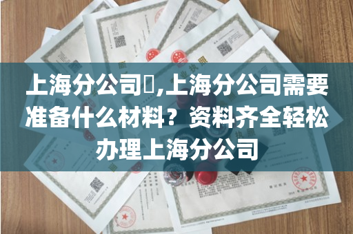 上海分公司​,上海分公司需要准备什么材料？资料齐全轻松办理上海分公司