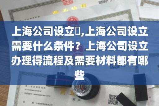上海公司设立​,上海公司设立需要什么条件？上海公司设立办理得流程及需要材料都有哪些