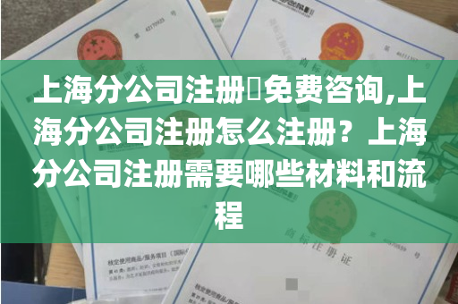 上海分公司注册​免费咨询,上海分公司注册怎么注册？上海分公司注册需要哪些材料和流程