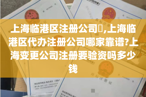 上海临港区注册公司​,上海临港区代办注册公司哪家靠谱?上海变更公司注册要验资吗多少钱