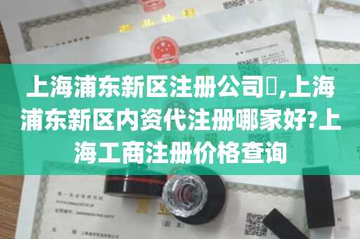 上海浦东新区注册公司​,上海浦东新区内资代注册哪家好?上海工商注册价格查询