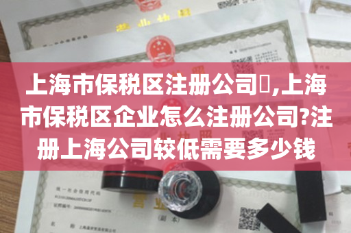 上海市保税区注册公司​,上海市保税区企业怎么注册公司?注册上海公司较低需要多少钱
