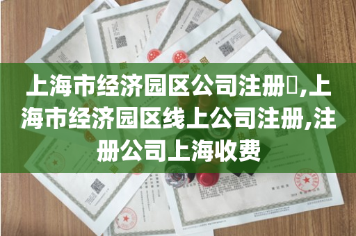 上海市经济园区公司注册​,上海市经济园区线上公司注册,注册公司上海收费