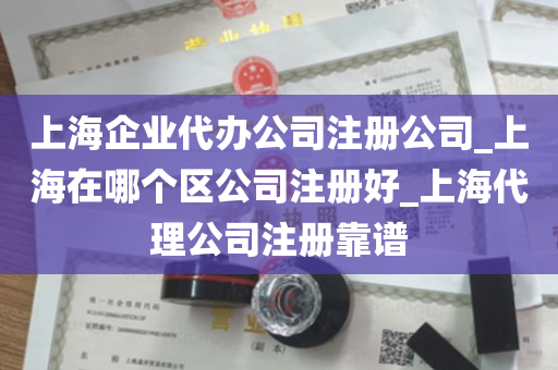 上海企业代办公司注册公司_上海在哪个区公司注册好_上海代理公司注册靠谱
