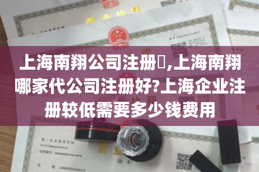 上海南翔公司注册​,上海南翔哪家代公司注册好?上海企业注册较低需要多少钱费用