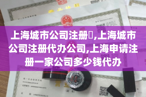 上海城市公司注册​,上海城市公司注册代办公司,上海申请注册一家公司多少钱代办