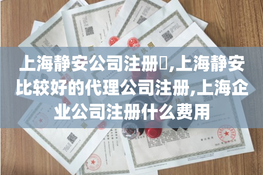 上海静安公司注册​,上海静安比较好的代理公司注册,上海企业公司注册什么费用