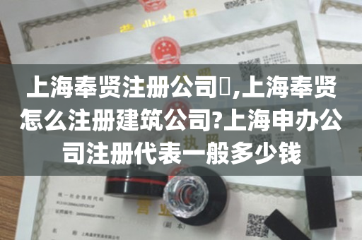 上海奉贤注册公司​,上海奉贤怎么注册建筑公司?上海申办公司注册代表一般多少钱