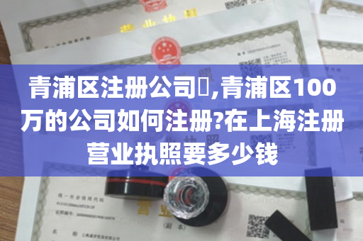 青浦区注册公司​,青浦区100万的公司如何注册?在上海注册营业执照要多少钱